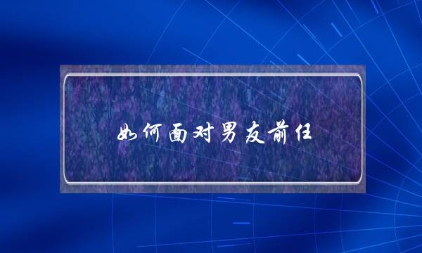 如何面对男友前任(分手后如何面对前任)