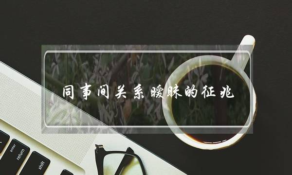 同事间关系暧昧的征兆 暧昧都在小细节里