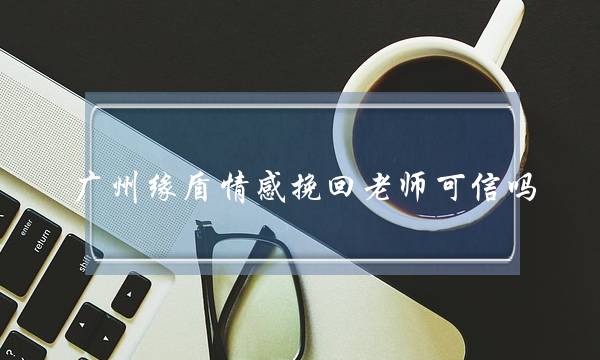 广州缘盾情感挽回老师可信吗