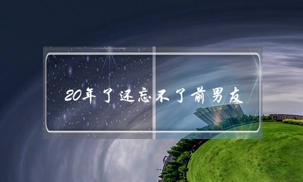 20年了还忘不了前男友(10年了还忘不了前男友)