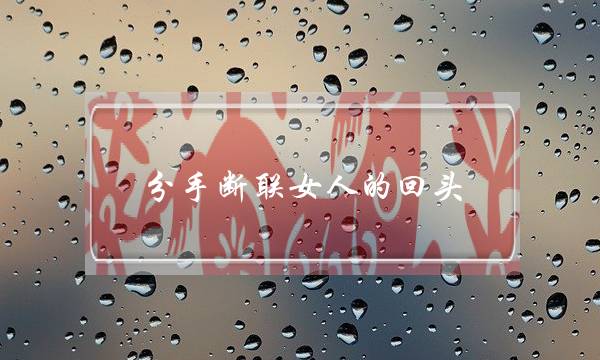 分手断联女人的回头(分手断联后女人的心态)