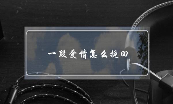 一段爱情怎么挽回(一段感情该怎么挽回)