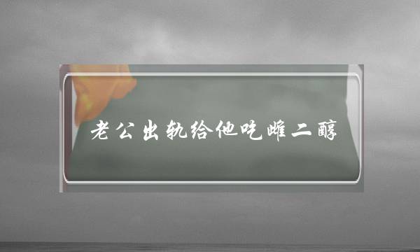 老公出轨给他吃雌二醇 给男朋友吃雌性激素能防出轨