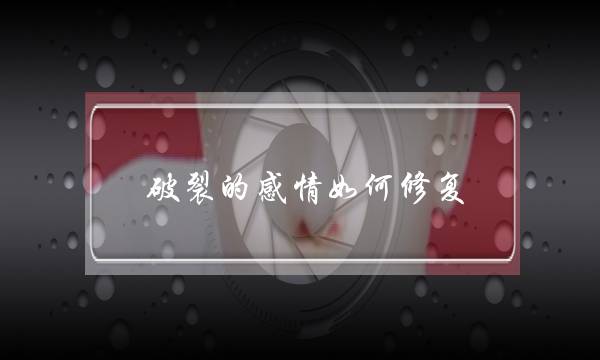 破裂的感情如何修复(当感情要破裂的时候我该怎么处理)