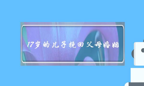 17岁的儿子挽回父母婚姻(父母怎样挽回儿子亲情)