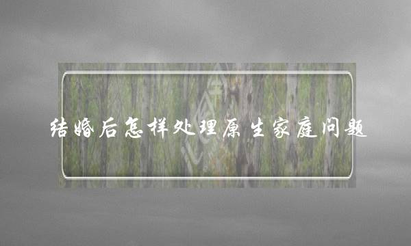 结婚后怎样处理原生家庭问题（生在缺爱的原生家庭）