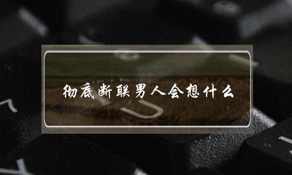 彻底断联男人会想什么(彻底断联多久男人会回头)