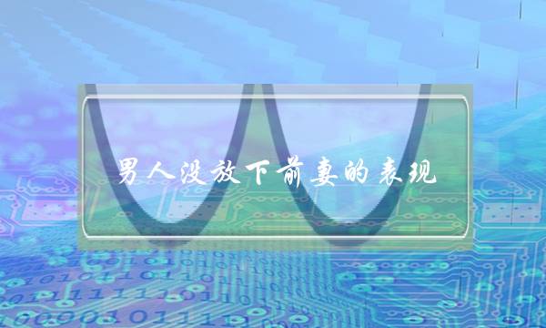 男人没放下前妻的表现