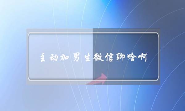 主动加男生微信聊啥啊,高情商女人撩微信男