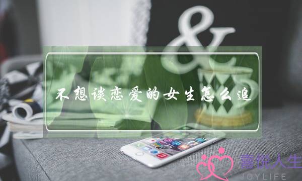 不想谈恋爱的女生怎么追？她为什么不想谈恋爱