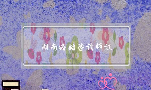 湖南婚姻咨询师证(家庭婚姻咨询师证)