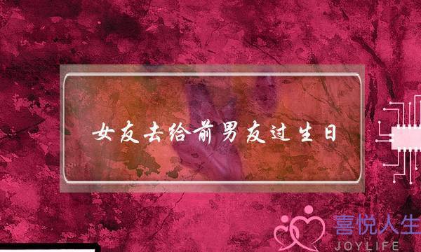 女友去给前男友过生日(前男友过生日让我去)