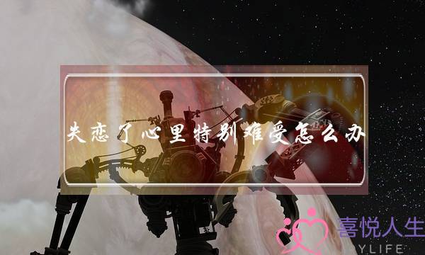 失恋了心里特别难受怎么办(分手了心里难受怎么办)