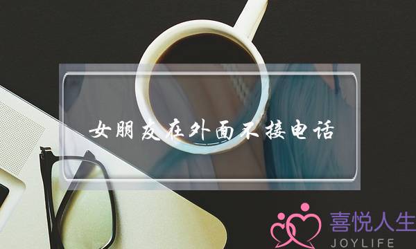 女朋友在外面不接电话(女朋友在外面吃饭不接电话不回信息)