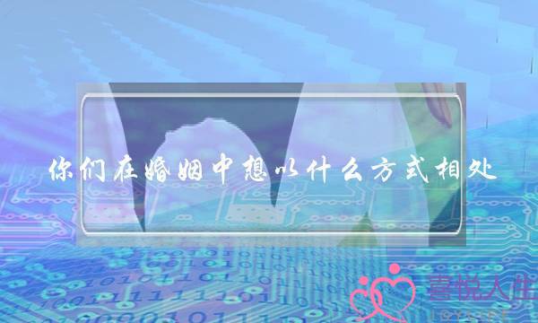 你们在婚姻中想以什么方式相处？实际是怎样的呢？(十二生肖羊配什么婚姻好)