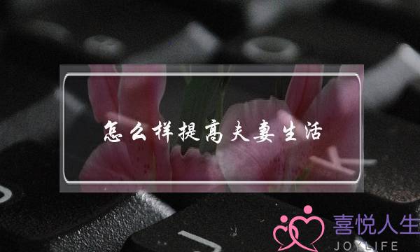 怎么样提高夫妻生活（有效提升夫妻生活质量的TIPS）