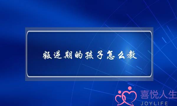 孩子叛逆怎么办父母怎么教育(作为家长你认为该如何对待孩子的叛逆行为)