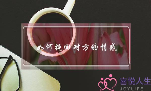 如何挽回对方的情感(分手了如何挽回对方)