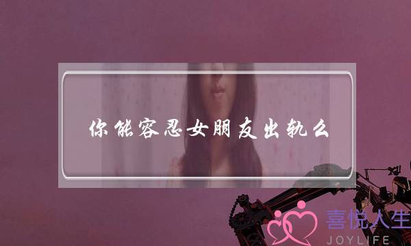 你能容忍女朋友出轨么？当你知道女朋友出轨时，你会怎么做？