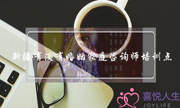 新疆有没有婚姻家庭咨询师培训点(婚姻家庭情感咨询师培训)