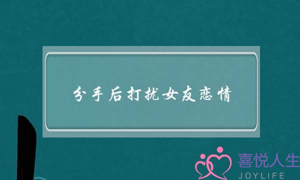 分手后打扰女友恋情(分手后女友说别打扰我)