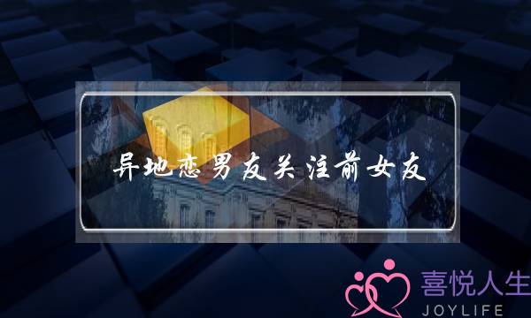 异地恋男友关注前女友(异地恋男友和前女友)