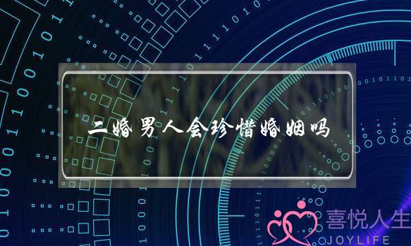 二婚男人会珍惜婚姻吗（二婚的男人会更珍惜感情吗）