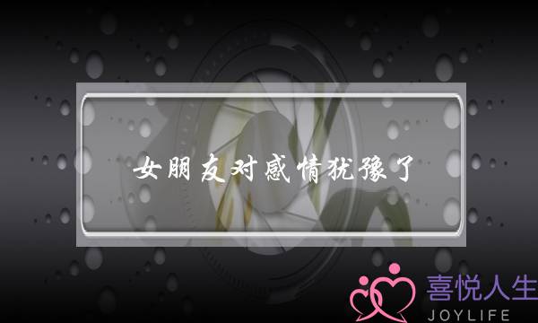 女朋友对感情犹豫了(女朋友总是对结婚犹豫)