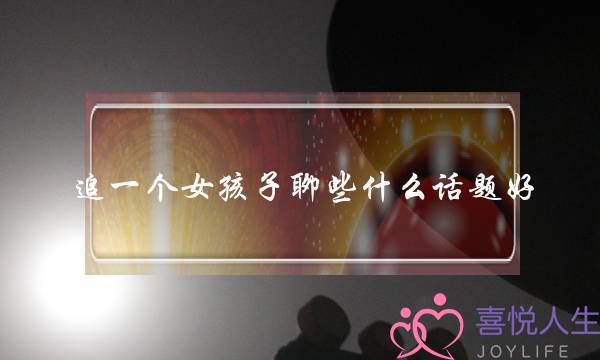 追一个女孩子聊些什么话题好,追一个女生的最好方法