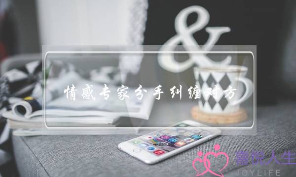 情感专家分手纠缠对方(分手了一直纠缠对方是不是会更烦)