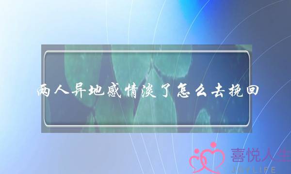 两人异地感情淡了怎么去挽回(异地两人怎么保持感情)