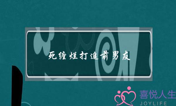 死缠烂打追前男友(死缠烂打追前男友到家)