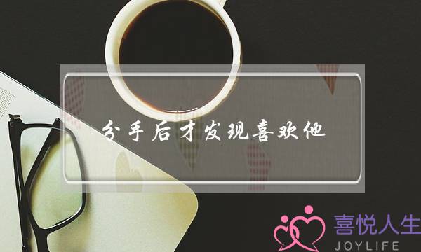 分手后才发现喜欢他(分手后才发现喜欢上他)