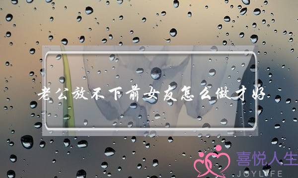 老公放不下前女友怎么做才好(老公放不下前女友我该怎么办)