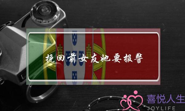 挽回前女友她要报警(挽回前女友她不说话)