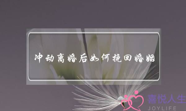 冲动离婚后如何挽回婚姻(冲动离婚如何挽回)