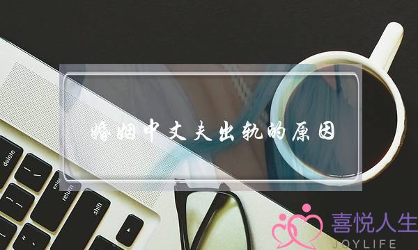 婚姻中丈夫出轨的原因（为什么男人结婚后会出轨）