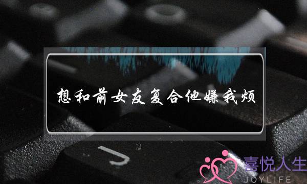 想和前女友复合他嫌我烦(想和前女友复合但是她嫌我烦)