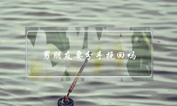 男朋友要分手挽回吗(男朋友生气要分手怎么挽回)