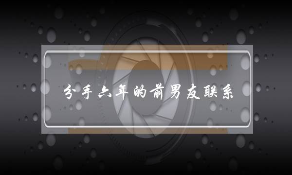 分手六年的前男友联系(分手六年,再次联系)