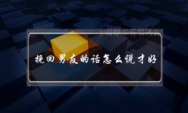 挽回男友的话怎么说才好？介绍挽回男友的语法