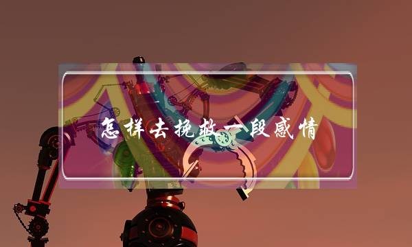 怎样去挽救一段感情(怎么样去挽回一段感情)