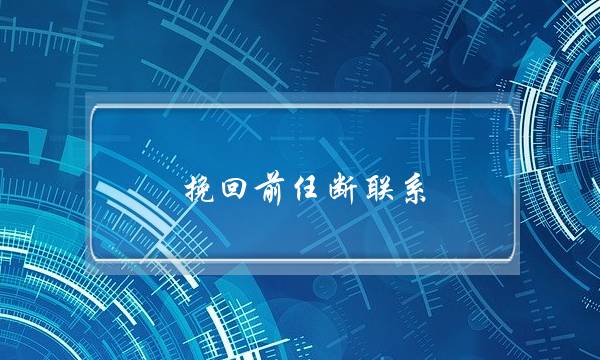 挽回前任断联系(挽回前任断联多久比较好)