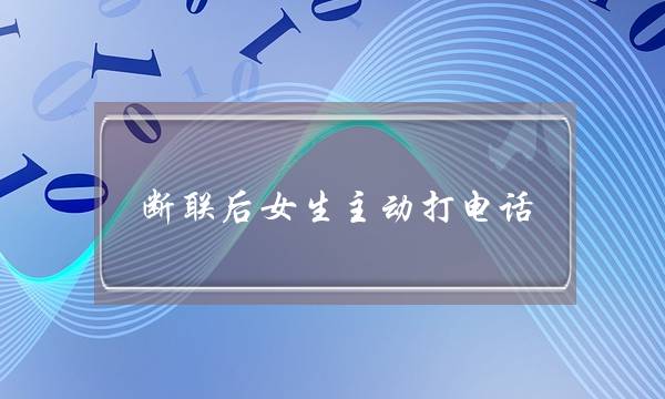 断联后女生主动打电话(断联后女生主动联系)