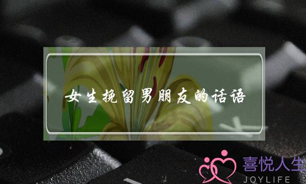 女生挽留男朋友的话语(女生向男朋友求婚的话语)