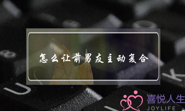 怎么让前男友主动复合(如何让前男友主动复合)