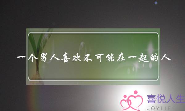 一个男人喜欢不可能在一起的人(一个男人说永远不可能在一起)